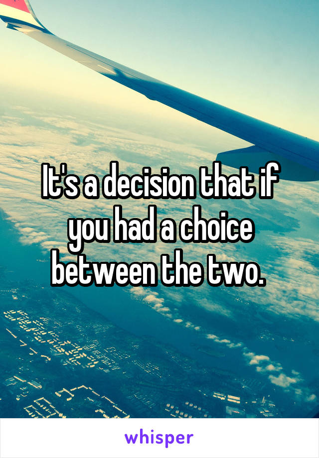 It's a decision that if you had a choice between the two. 