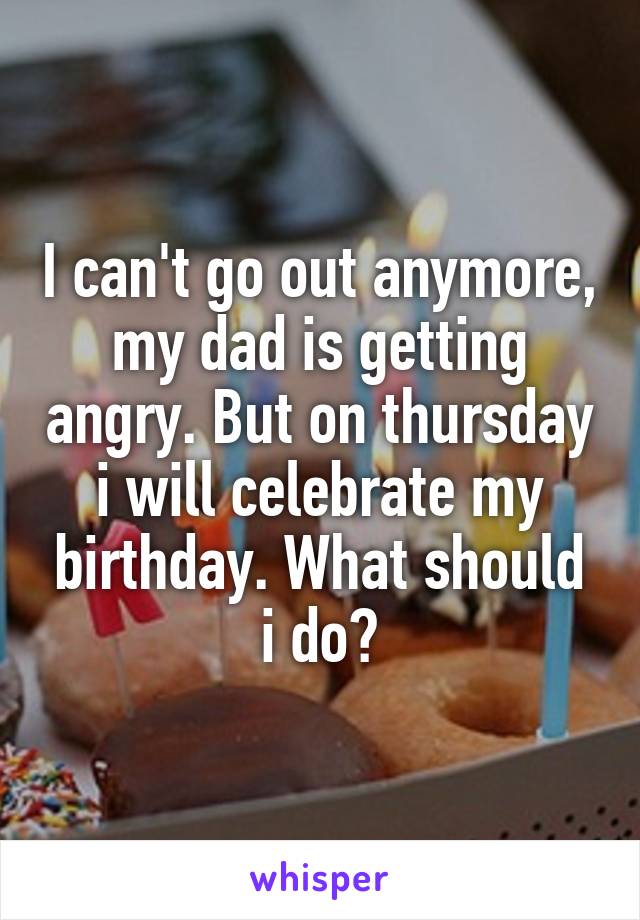 I can't go out anymore, my dad is getting angry. But on thursday i will celebrate my birthday. What should i do?