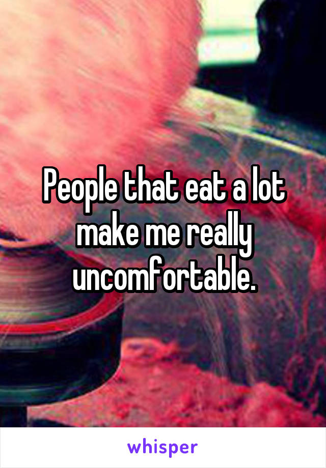 People that eat a lot make me really uncomfortable.