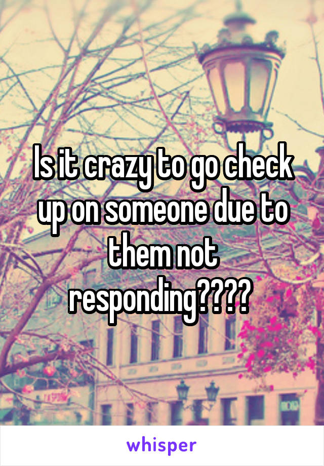 Is it crazy to go check up on someone due to them not responding???? 