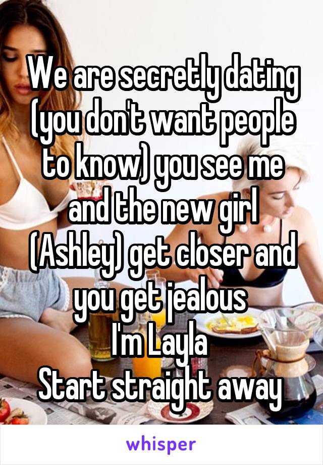 We are secretly dating (you don't want people to know) you see me and the new girl (Ashley) get closer and you get jealous 
I'm Layla 
Start straight away 