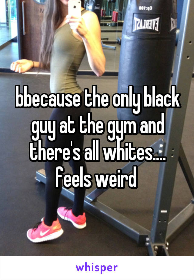 bbecause the only black guy at the gym and there's all whites.... feels weird 