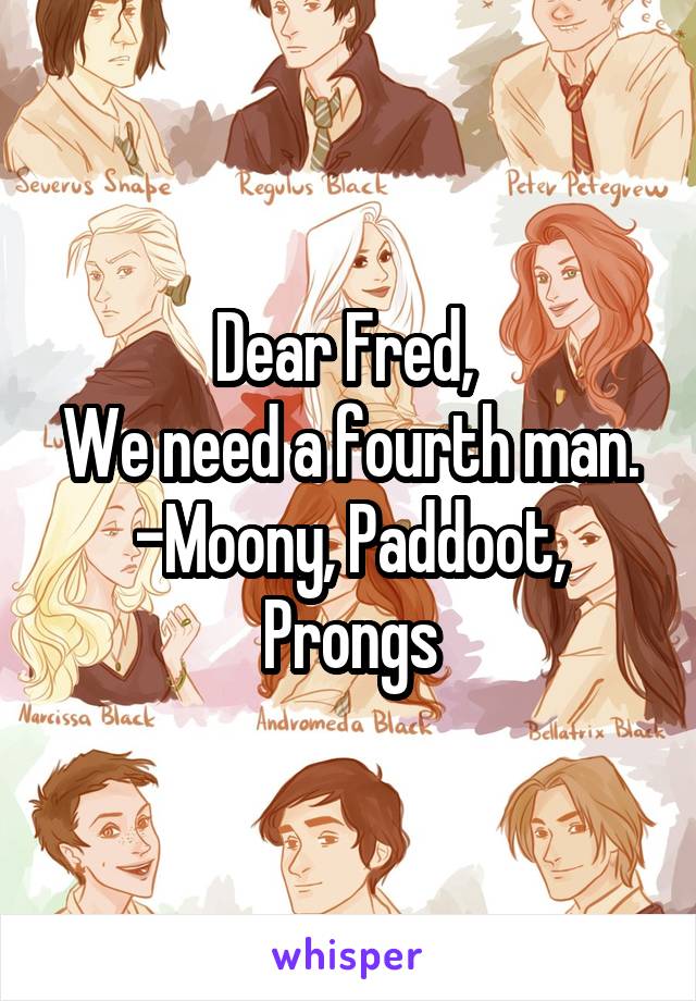 Dear Fred, 
We need a fourth man.
-Moony, Paddoot, Prongs