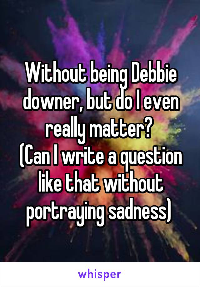 Without being Debbie downer, but do I even really matter? 
(Can I write a question like that without portraying sadness) 