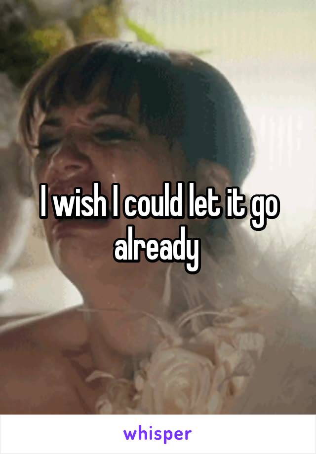 I wish I could let it go already 