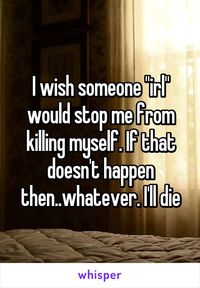 I wish someone "irl" would stop me from killing myself. If that doesn't happen then..whatever. I'll die