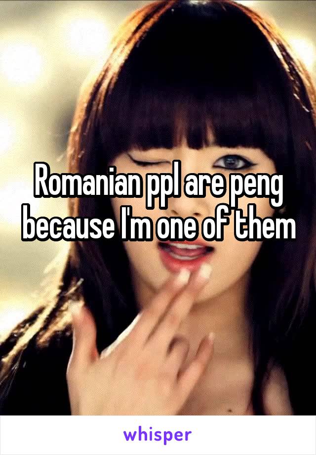 Romanian ppl are peng because I'm one of them 