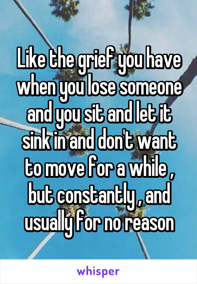 Like the grief you have when you lose someone and you sit and let it sink in and don't want to move for a while , but constantly , and usually for no reason