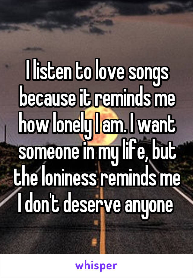 I listen to love songs because it reminds me how lonely I am. I want someone in my life, but the loniness reminds me I don't deserve anyone 