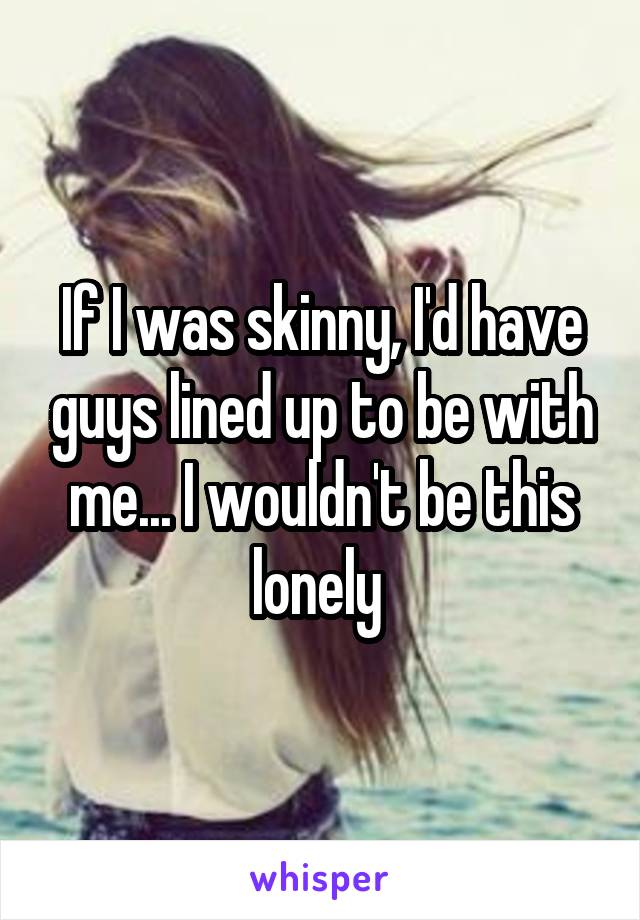 If I was skinny, I'd have guys lined up to be with me... I wouldn't be this lonely 
