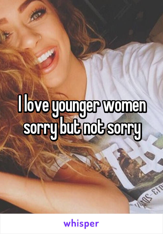 I love younger women sorry but not sorry