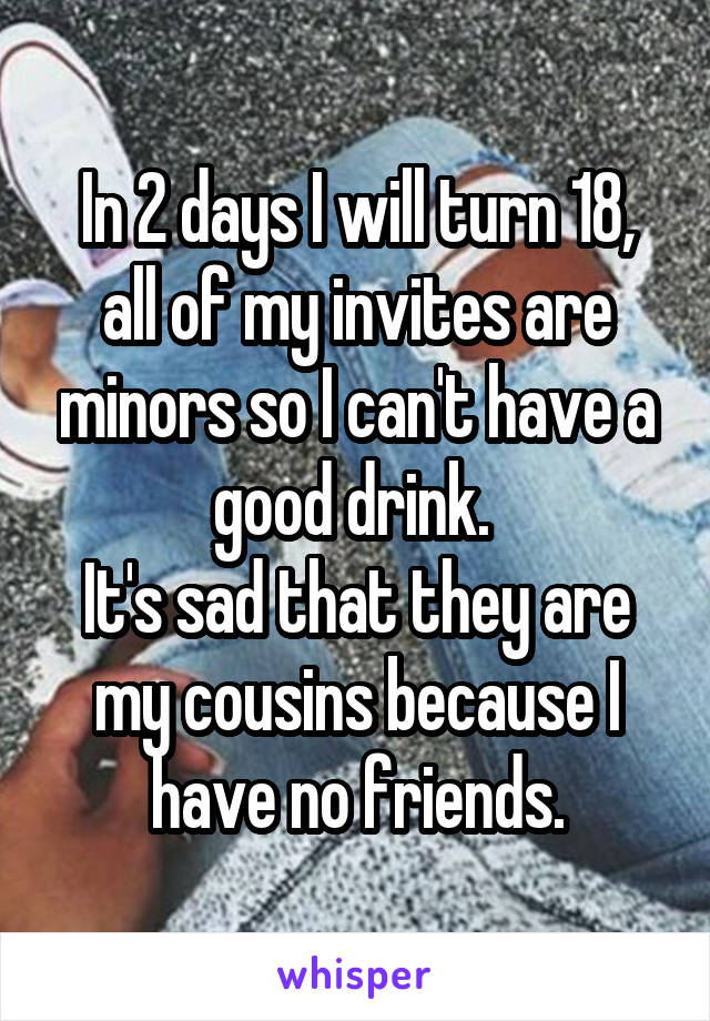 In 2 days I will turn 18, all of my invites are minors so I can't have a good drink. 
It's sad that they are my cousins because I have no friends.