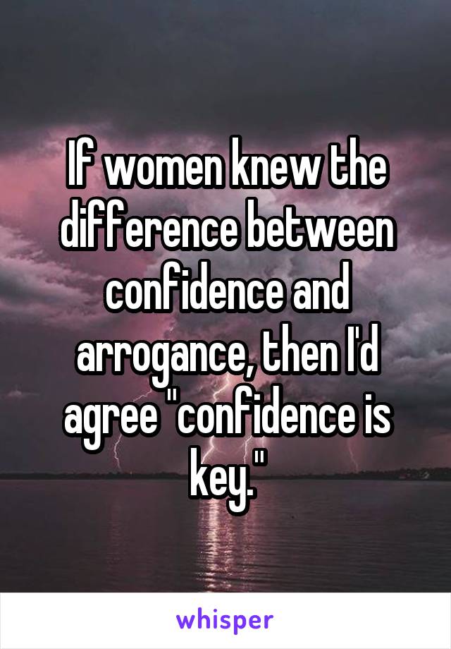 If women knew the difference between confidence and arrogance, then I'd agree "confidence is key."