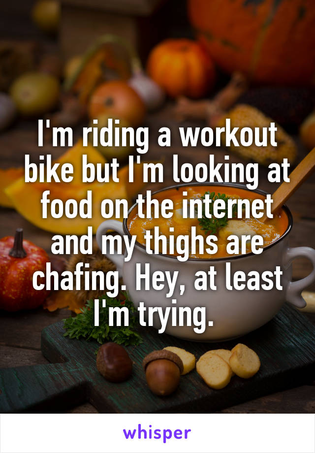 I'm riding a workout bike but I'm looking at food on the internet and my thighs are chafing. Hey, at least I'm trying. 