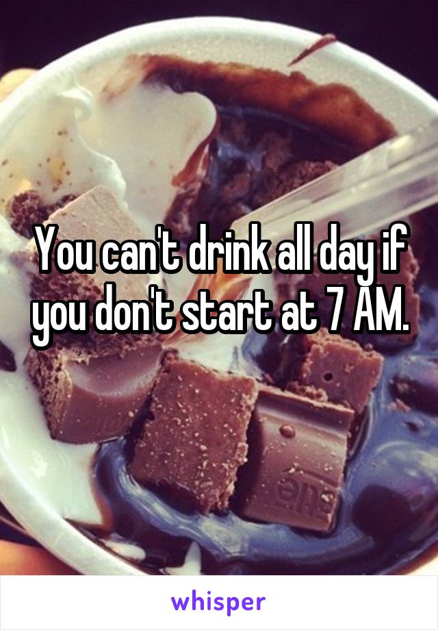 You can't drink all day if you don't start at 7 AM. 