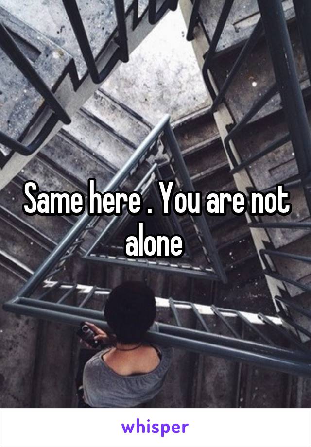 Same here . You are not alone 