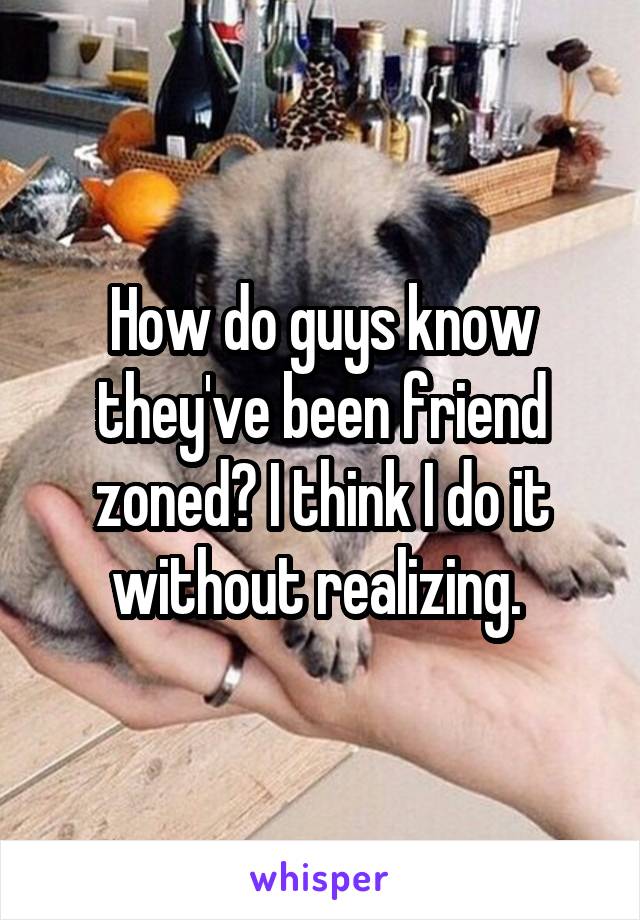 How do guys know they've been friend zoned? I think I do it without realizing. 