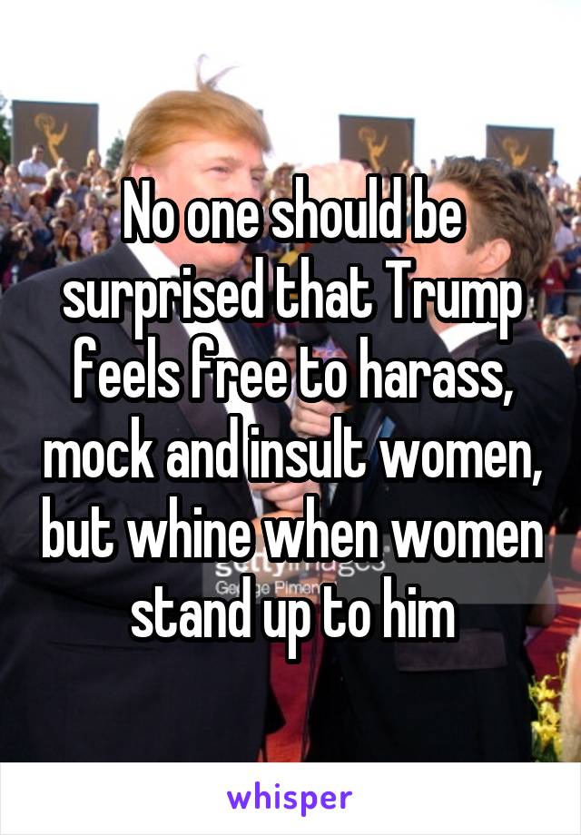 No one should be surprised that Trump feels free to harass, mock and insult women, but whine when women stand up to him