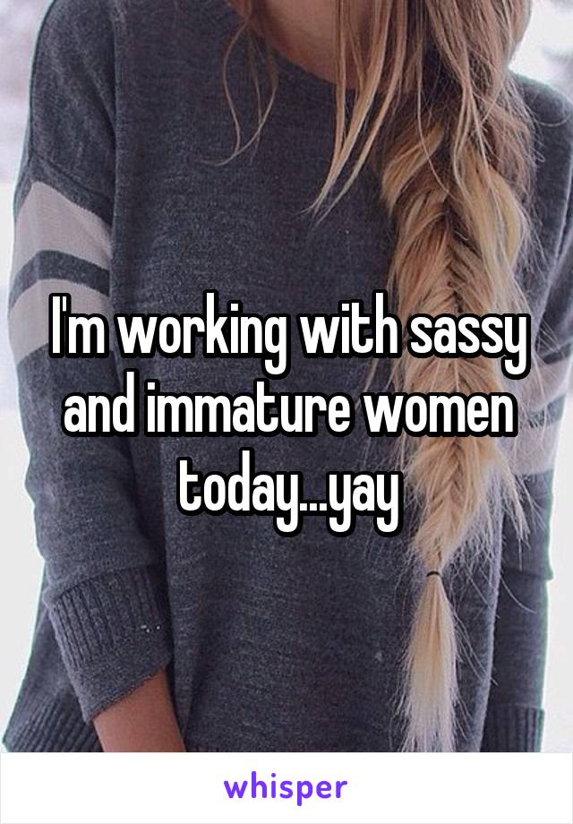 I'm working with sassy and immature women today...yay