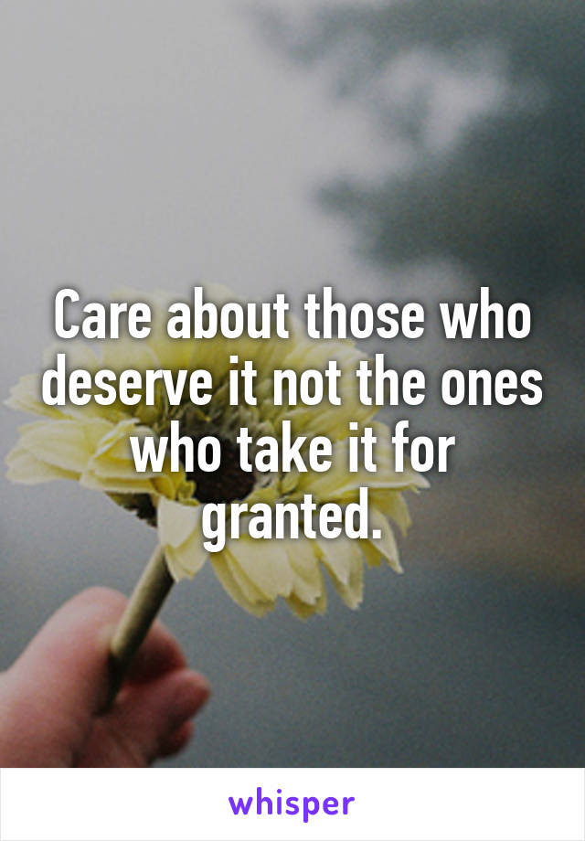Care about those who deserve it not the ones who take it for granted.