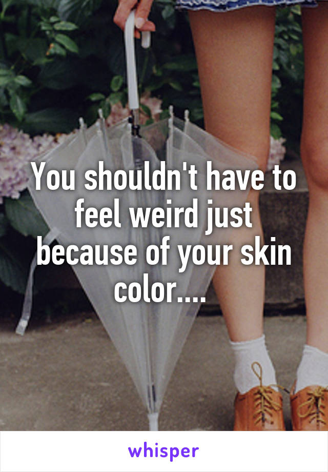 You shouldn't have to feel weird just because of your skin color.... 