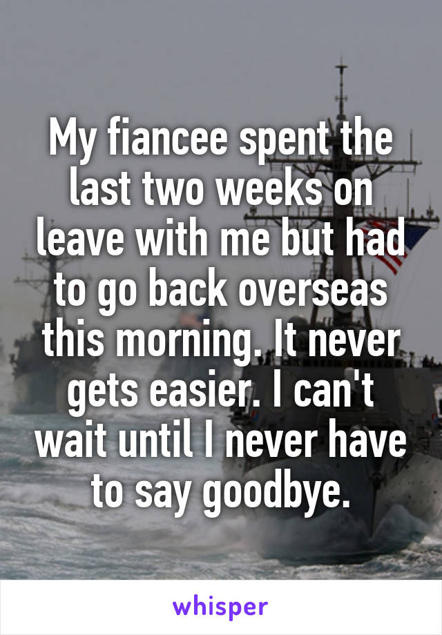 My fiancee spent the last two weeks on leave with me but had to go back overseas this morning. It never gets easier. I can't wait until I never have to say goodbye.