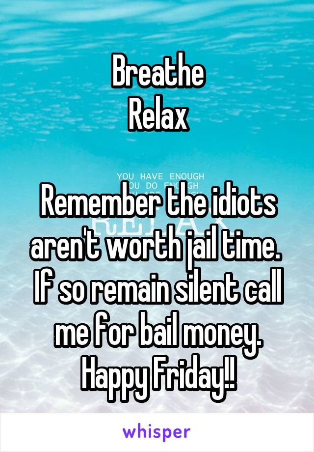 Breathe
Relax

Remember the idiots aren't worth jail time. 
If so remain silent call me for bail money. Happy Friday!!