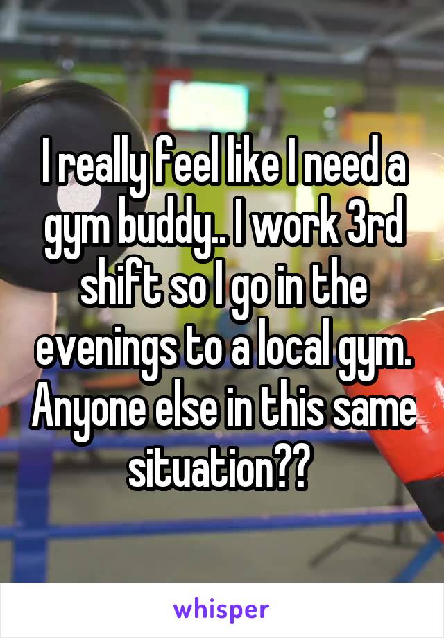 I really feel like I need a gym buddy.. I work 3rd shift so I go in the evenings to a local gym. Anyone else in this same situation?? 