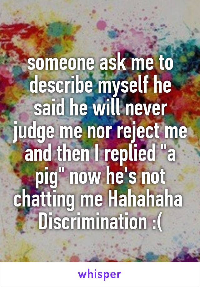 someone ask me to describe myself he said he will never judge me nor reject me and then I replied "a pig" now he's not chatting me Hahahaha 
Discrimination :(