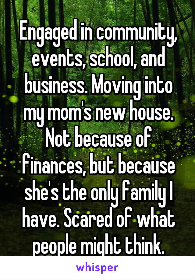 Engaged in community, events, school, and business. Moving into my mom's new house. Not because of finances, but because she's the only family I have. Scared of what people might think.