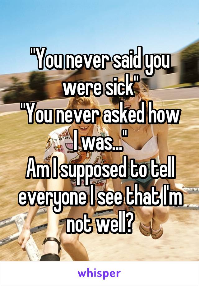"You never said you were sick"
"You never asked how I was..."
Am I supposed to tell everyone I see that I'm not well?