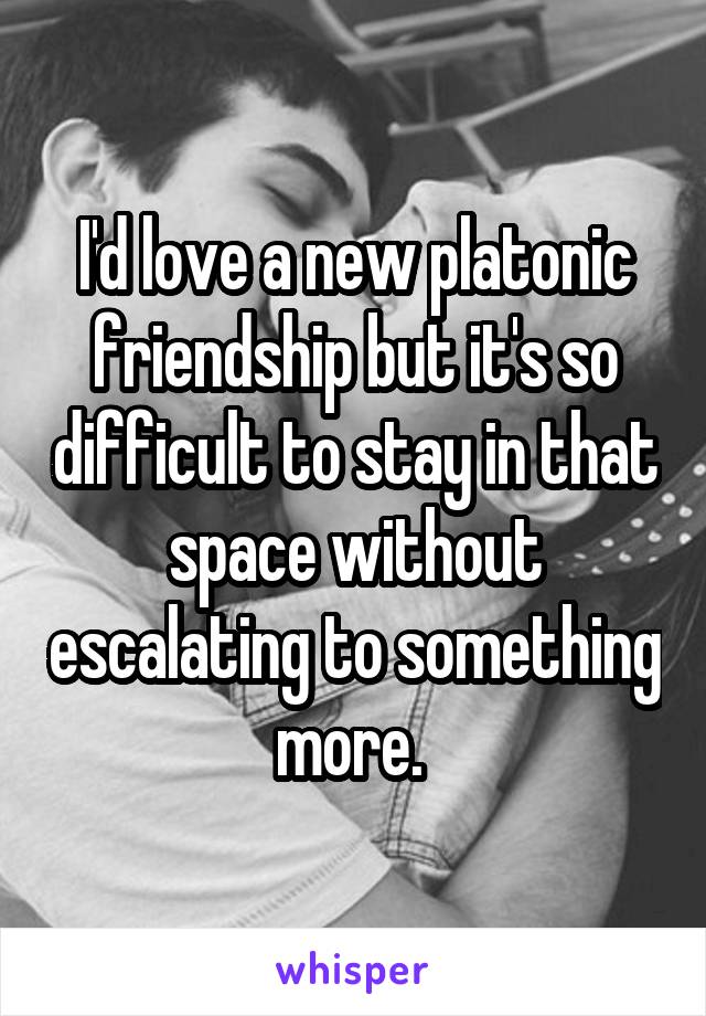 I'd love a new platonic friendship but it's so difficult to stay in that space without escalating to something more. 