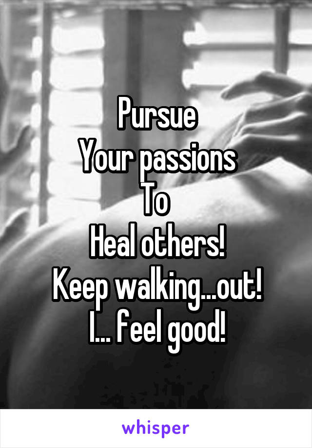 Pursue
Your passions
To 
Heal others!
Keep walking...out!
I... feel good!