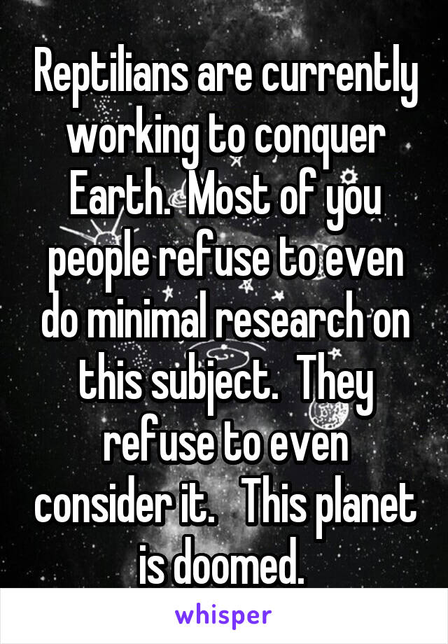 Reptilians are currently working to conquer Earth.  Most of you people refuse to even do minimal research on this subject.  They refuse to even consider it.   This planet is doomed. 