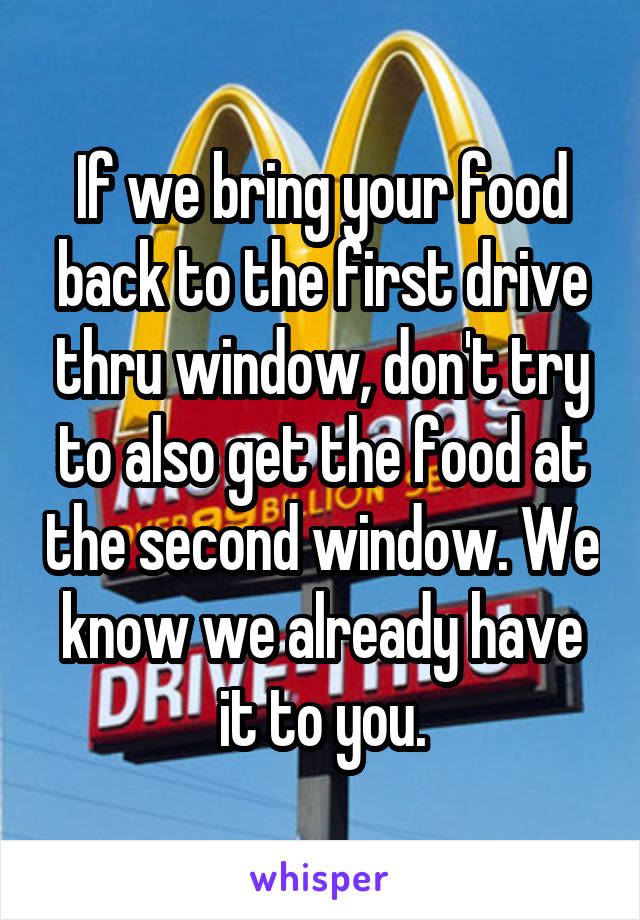 If we bring your food back to the first drive thru window, don't try to also get the food at the second window. We know we already have it to you.