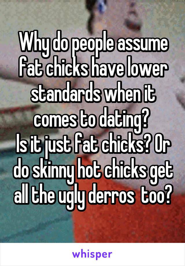 Why do people assume fat chicks have lower standards when it comes to dating? 
Is it just fat chicks? Or do skinny hot chicks get all the ugly derros  too? 