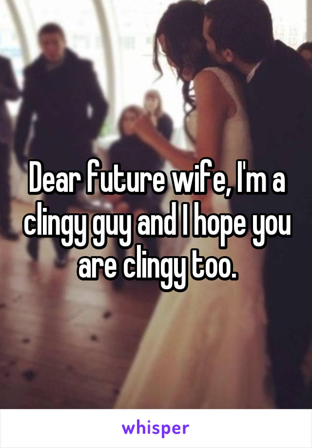 Dear future wife, I'm a clingy guy and I hope you are clingy too.