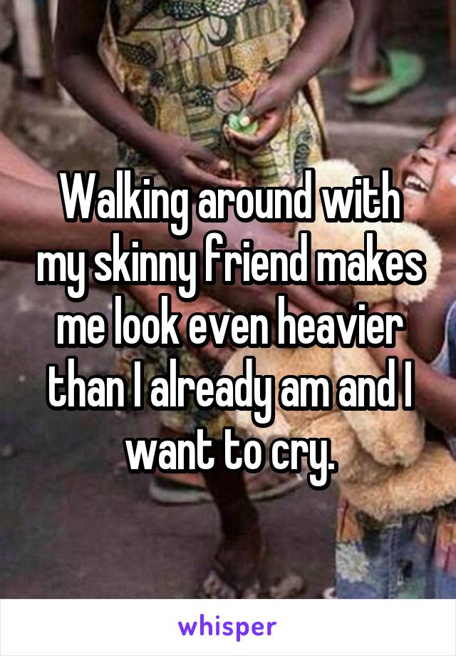 Walking around with my skinny friend makes me look even heavier than I already am and I want to cry.