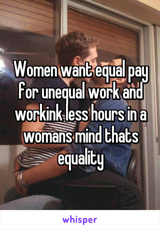 Women want equal pay for unequal work and workink less hours in a womans mind thats equality