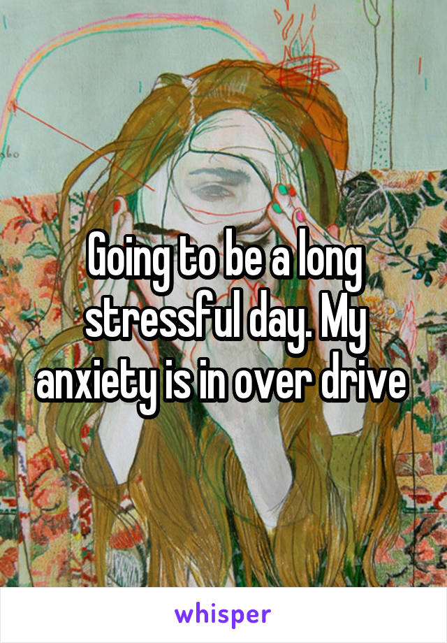 Going to be a long stressful day. My anxiety is in over drive 