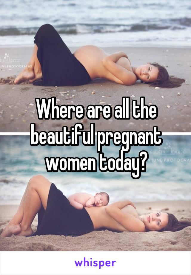 Where are all the beautiful pregnant women today?
