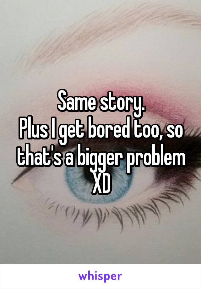 Same story.
Plus I get bored too, so that's a bigger problem XD