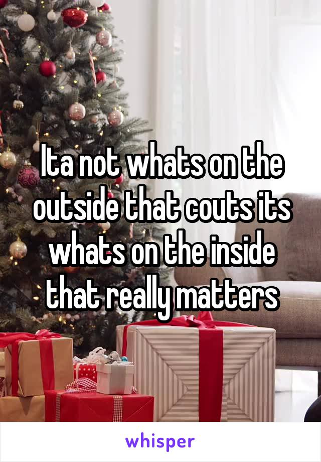 Ita not whats on the outside that couts its whats on the inside that really matters