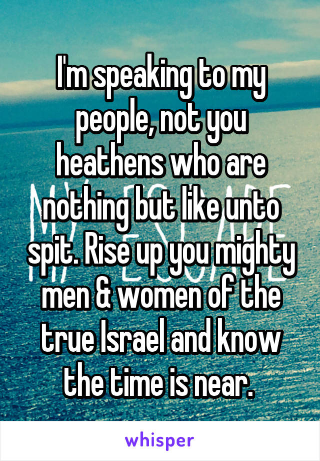 I'm speaking to my people, not you heathens who are nothing but like unto spit. Rise up you mighty men & women of the true Israel and know the time is near. 