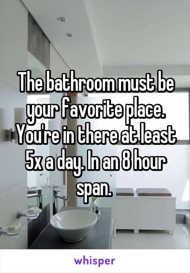 The bathroom must be your favorite place. You're in there at least 5x a day. In an 8 hour span. 