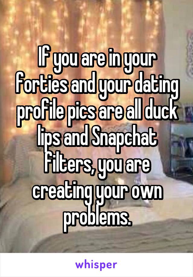 If you are in your forties and your dating profile pics are all duck lips and Snapchat filters, you are creating your own problems.
