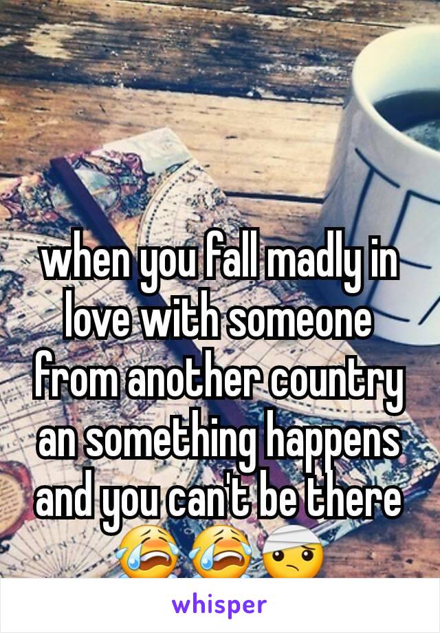 when you fall madly in love with someone from another country an something happens and you can't be there😭😭🤕