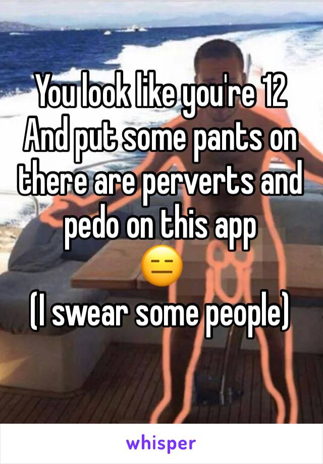 You look like you're 12 
And put some pants on there are perverts and pedo on this app
😑 
(I swear some people)