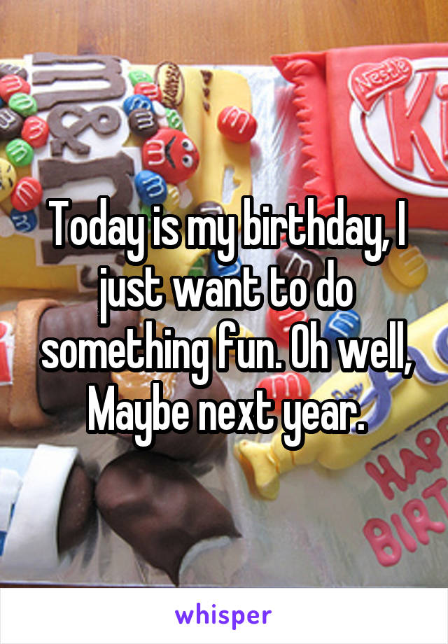 Today is my birthday, I just want to do something fun. Oh well, Maybe next year.