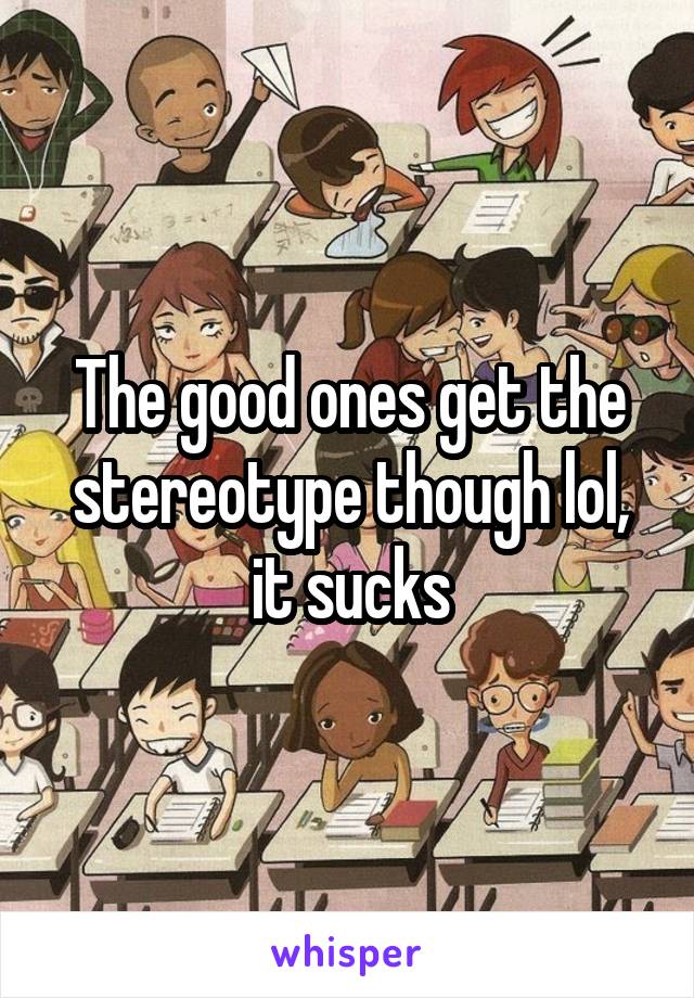 The good ones get the stereotype though lol, it sucks